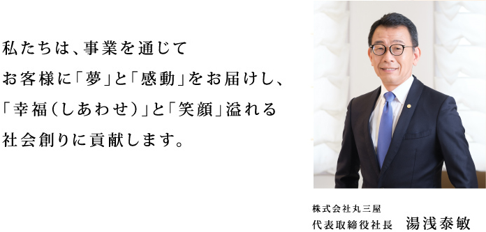 株式会社丸三屋　代表取締役社長　湯浅泰敏　私たちは、事業を通じてお客様に「夢」と「感動」をお届けし、「幸福（しあわせ）」と「笑顔」溢れる社会創りに貢献します。