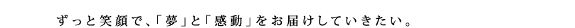 ずっと笑顔で、「夢」と「感動」をお届けしていきたい。